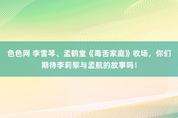 色色网 李雪琴、孟鹤堂《毒舌家庭》收场，你们期待李莉黎与孟航的故事吗！