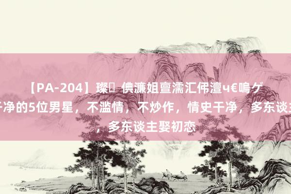 【PA-204】璨倎濂姐亶濡汇伄澶ч€嗚ゲ 中国最干净的5位男星，不滥情，不炒作，情史干净，多东谈主娶初恋