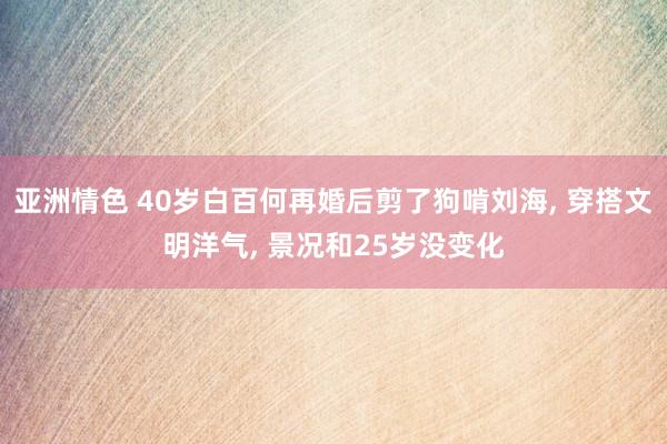 亚洲情色 40岁白百何再婚后剪了狗啃刘海， 穿搭文明洋气， 景况和25岁没变化