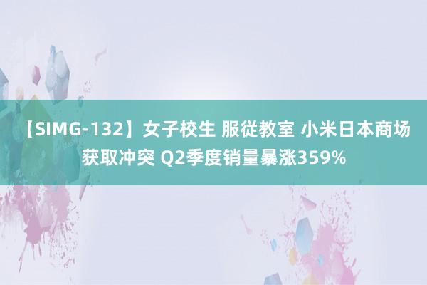 【SIMG-132】女子校生 服従教室 小米日本商场获取冲突 Q2季度销量暴涨359%