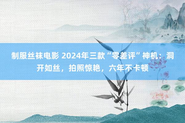 制服丝袜电影 2024年三款“零差评”神机：洞开如丝，拍照惊艳，六年不卡顿