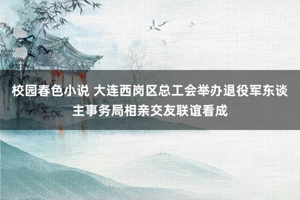 校园春色小说 大连西岗区总工会举办退役军东谈主事务局相亲交友联谊看成