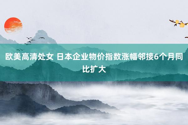 欧美高清处女 日本企业物价指数涨幅邻接6个月同比扩大