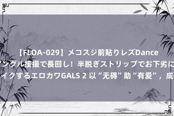 【FLOA-029】メコスジ前貼りレズDance オマ○コ喰い込みをローアングル接撮で長回し！半脱ぎストリップでお下劣にケツをシェイクするエロカワGALS 2 以“无碍”助“有爱”，成都市第十届残运会暨第六届特奥会开赛