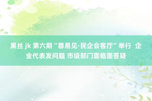 黑丝 jk 第六期“蓉易见·民企会客厅”举行  企业代表发问题 市级部门面临面答疑