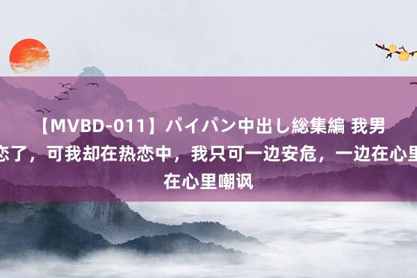 【MVBD-011】パイパン中出し総集編 我男友失恋了，可我却在热恋中，我只可一边安危，一边在心里嘲讽