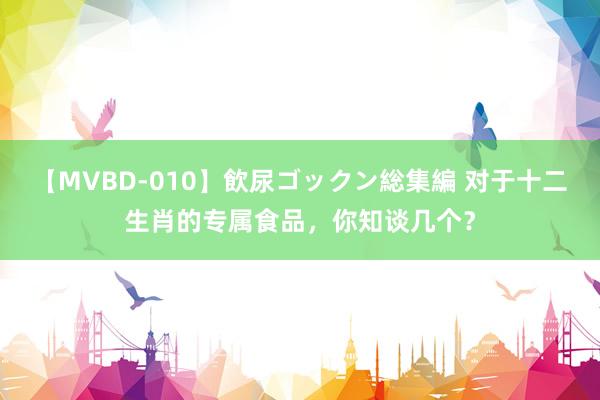 【MVBD-010】飲尿ゴックン総集編 对于十二生肖的专属食品，你知谈几个？