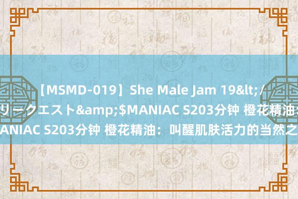 【MSMD-019】She Male Jam 19</a>2008-08-04グローリークエスト&$MANIAC S203分钟 橙花精油：叫醒肌肤活力的当然之选