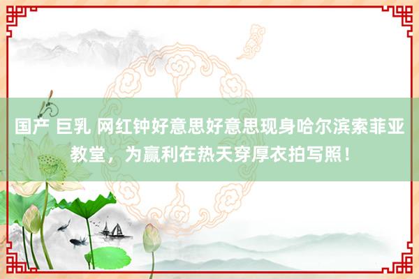 国产 巨乳 网红钟好意思好意思现身哈尔滨索菲亚教堂，为赢利在热天穿厚衣拍写照！