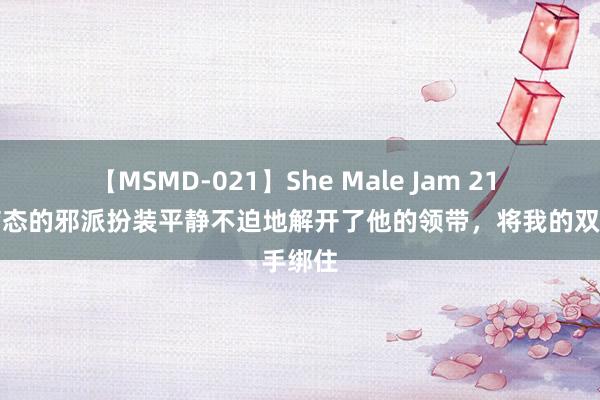 【MSMD-021】She Male Jam 21 阿谁病态的邪派扮装平静不迫地解开了他的领带，将我的双手绑住