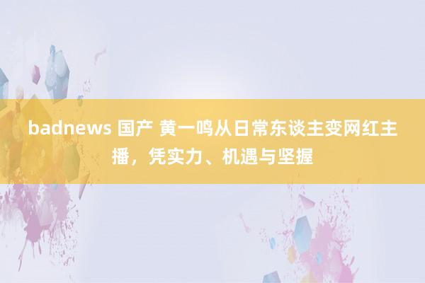 badnews 国产 黄一鸣从日常东谈主变网红主播，凭实力、机遇与坚握