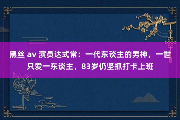 黑丝 av 演员达式常：一代东谈主的男神，一世只爱一东谈主，83岁仍坚抓打卡上班