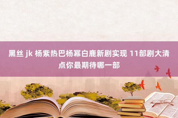 黑丝 jk 杨紫热巴杨幂白鹿新剧实现 11部剧大清点你最期待哪一部