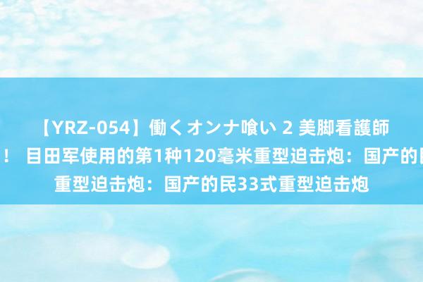 【YRZ-054】働くオンナ喰い 2 美脚看護師を食い散らかす！！ 目田军使用的第1种120毫米重型迫击炮：国产的民33式重型迫击炮