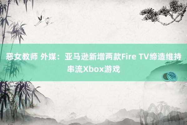 恶女教师 外媒：亚马逊新增两款Fire TV缔造维持串流Xbox游戏