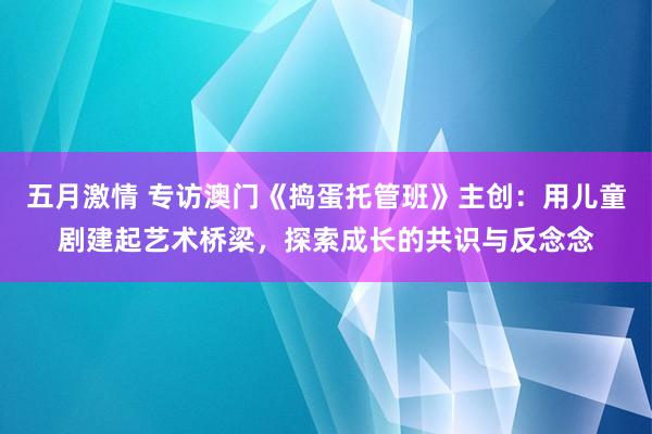 五月激情 专访澳门《捣蛋托管班》主创：用儿童剧建起艺术桥梁，探索成长的共识与反念念