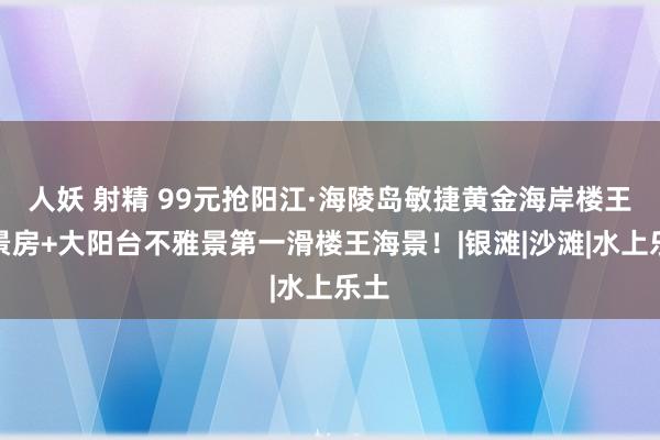 人妖 射精 99元抢阳江·海陵岛敏捷黄金海岸楼王海景房+大阳台不雅景第一滑楼王海景！|银滩|沙滩|水上乐土