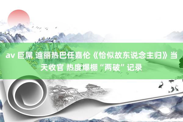 av 巨屌 迪丽热巴任嘉伦《恰似故东说念主归》当天收官 热度爆棚“两破”记录