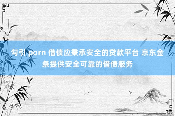 勾引 porn 借债应秉承安全的贷款平台 京东金条提供安全可靠的借债服务