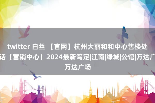 twitter 白丝 【官网】杭州大丽和和中心售楼处电话【营销中心】2024最新笃定|江南|绿城|公馆|万达广场