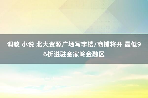 调教 小说 北大资源广场写字楼/商铺将开 最低96折进驻金家岭金融区